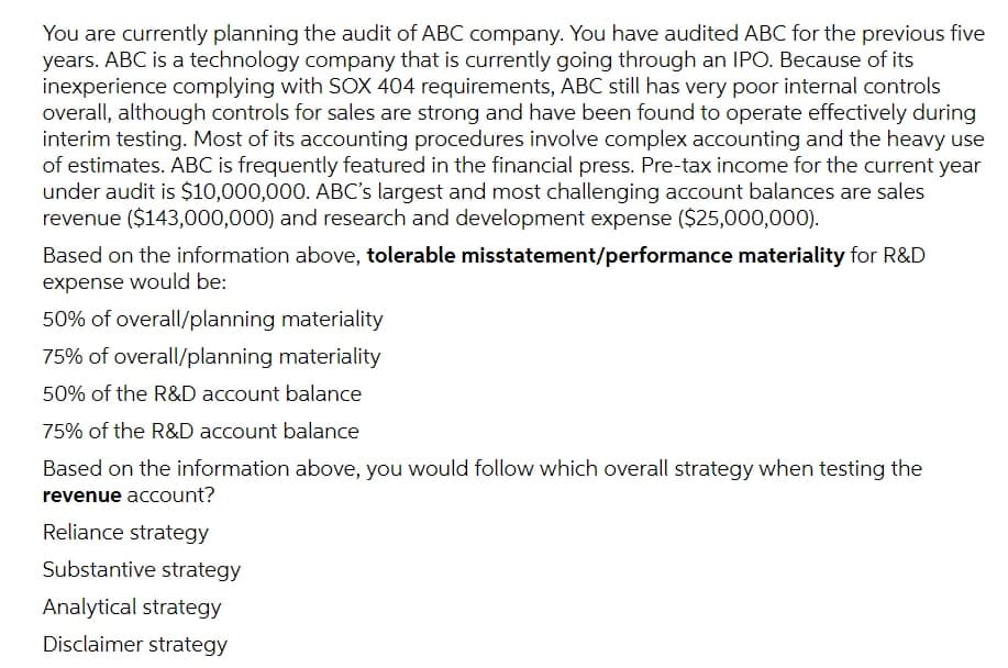 You are currently planning the audit of ABC company. You have audited ABC for the previous five
years. ABC is a technology company that is currently going through an IPO. Because of its
inexperience complying with SOX 404 requirements, ABC still has very poor internal controls
overall, although controls for sales are strong and have been found to operate effectively during
interim testing. Most of its accounting procedures involve complex accounting and the heavy use
of estimates. ABC is frequently featured in the financial press. Pre-tax income for the current year
under audit is $10,000,000. ABC's largest and most challenging account balances are sales
revenue ($143,000,000) and research and development expense ($25,000,000).
Based on the information above, tolerable misstatement/performance materiality for R&D
expense would be:
50% of overall/planning materiality
75% of overall/planning materiality
50% of the R&D account balance
75% of the R&D account balance
Based on the information above, you would follow which overall strategy when testing the
revenue account?
Reliance strategy
Substantive strategy
Analytical strategy
Disclaimer strategy