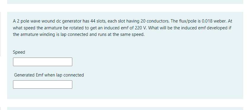 A 2 pole wave wound dc generator has 44 slots, each slot having 20 conductors. The flux/pole is 0.018 weber. At
what speed the armature be rotated to get an induced emf of 220 V. What will be the induced emf developed if
the armature winding is lap connected and runs at the same speed.
Speed
Generated Emf when lap connected
