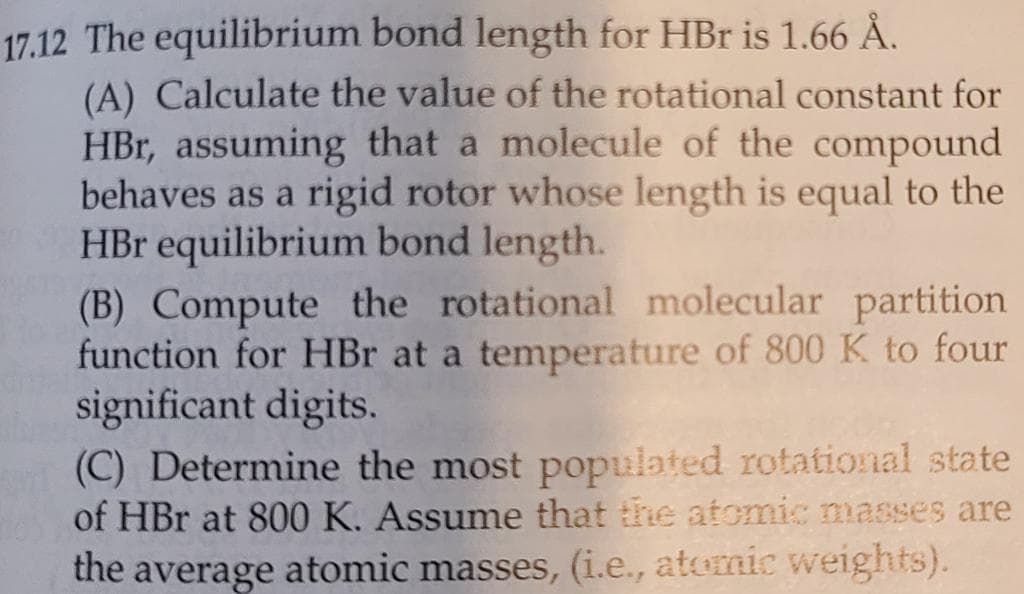 17.12 The equilibrium bond length for HBr is 1.66 Å.
(A) Calculate the value of the rotational constant for
HBr, assuming that a molecule of the compound
behaves as a rigid rotor whose length is equal to the
HBr equilibrium bond length.
(B) Compute the rotational molecular partition
function for HBr at a temperature of 800 K to four
significant digits.
(C) Determine the most populated rotational state
of HBr at 800 K. Assume that the atomic masses are
the average atomic masses, (i.e., atomic weights).
