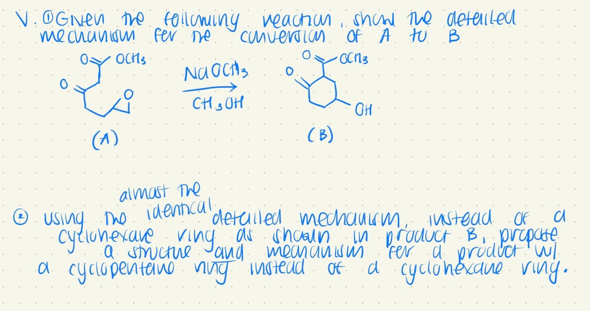 V. @Given the following reaction show the detailed
mechanism fer me
1
Conversion
of A tu B
•OCN3
OYOCH'S
(A)
Na och 3
CH3OH.
almost the
Ⓒ
detailed
using the identical.
cyclonexare ving as
a structure and
.d. cyclopentane ning instead
(B)
OH
а
mechanism, instead of
shoaln in product B, propase
mechanism fer a product W/
a cyclohexane ving.