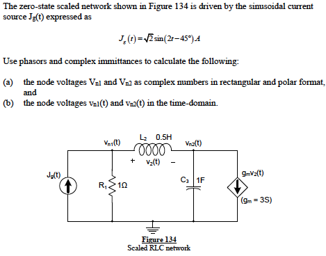 The zero-state scaled network shown in Figure 134 is driven by the sinusoidal current
source Jg(t) expressed as
J,(1) =VZsin(2r-45°).4
Use phasors and complex immittances to calculate the following:
(a) the node voltages Val and Va2 as complex mumbers in rectangular and polar format,
and
(b) the node voltages val(t) and vn2(t) in the time-domain.
L2 0.5H
lll
+ v(t)
Vai(t)
Vaa(t)
J(t)
9-V2(t)
C3 1F
R,
(gm = 3S)
Figure 134
Scaled RLC network
