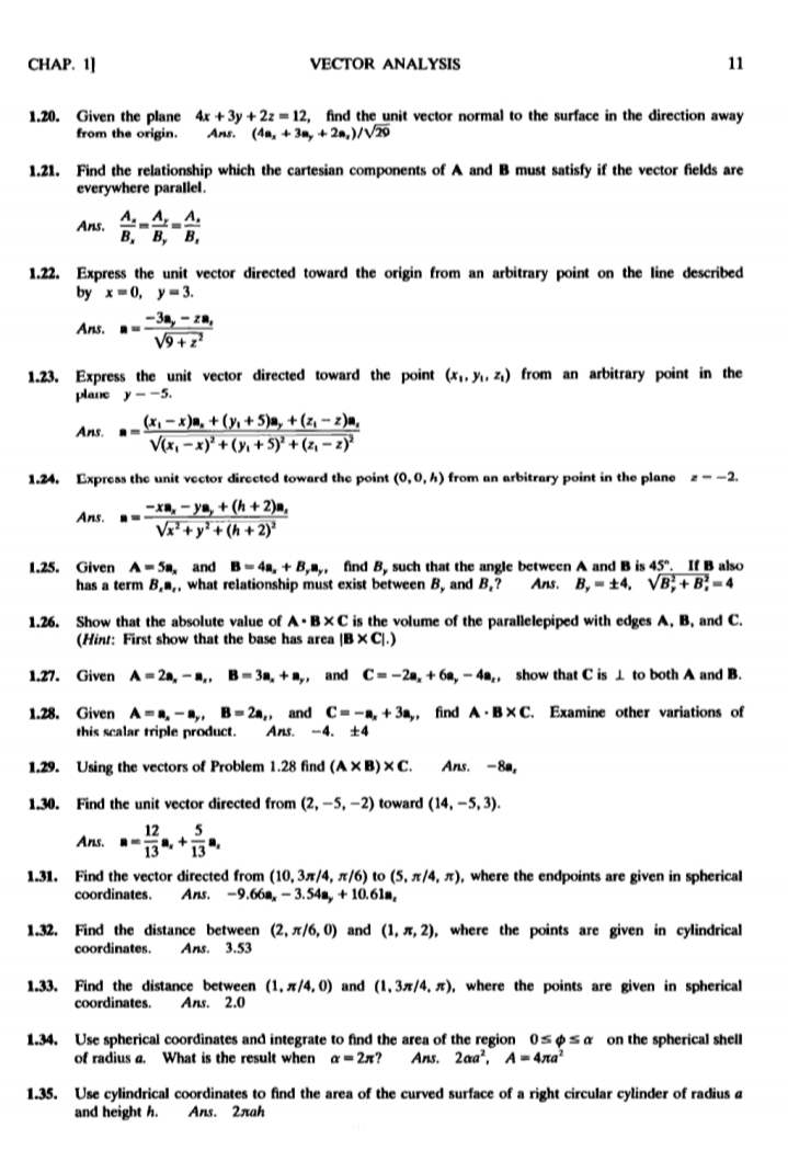 CHAP. 1]
VECTOR ANALYSIS
11
1.20. Given the plane 4x + 3y + 2z = 12, find the unit vector normal to the surface in the direction away
from the origin.
Ans. (4a, + 3n, + 2n,)/V20
1.21. Find the relationship which the cartesian components of A and B must satisfy if the vector fields are
everywhere parallel.
A
Ans.
В, В, В,
1.22. Express the unit vector directed toward the origin from an arbitrary point on the line described
by x=0, y=3.
-3m, – zm,
V9 + z
Ans.
1.23. Express the unit vector directed toward the point (x,, y, z.) from an arbitrary point in the
plane y --5.
(x, – x)m, + (y, + 5)a, + (z, - z)m,
V(x, – x)' + (y, + 5)' + (z, – z)
Ans
1.24. Expreas the unit vector dirccted toward the point (O,0, h) from an arbitrary point in the plane --2.
-Xn, - ya, + (h + 2)m,
V + y' + (h + 2)?
Ans.
Given A-Sn, and B-4a, + B,,, find B, such that the angle between A and B is 45°. If B also
has a term B,",, what relationship must exist between B, and B,?
1.25.
Ans. B, - ±4, VB; + B; = 4
1.26. Show that the absolute value of A•B×C is the volume of the parallelepiped with edges A, B, and C.
(Hint: First show that the base has area (BXC].)
1.27. Given A-2a, -,, B-3m, +a,, and C=-2a, + 6a, - 4a, show that C is 1 to both A and B.
1.28. Given A-, -a,, B= 2n,, and C=-, + 3a,, find A BXC. Examine other variations of
this scalar triple product.
Ans. -4. t4
1.29. Using the vectors of Problem 1.28 find (AX B) x C.
Ans.
-8a,
1.30. Find the unit vector directed from (2, –5, –2) toward (14, –5, 3).
5
, +
13
12
Ans.
13
1.31. Find the vector directed from (10, 3x/4, x/6) to (5, x/4, x), where the endpoints are given in spherical
coordinates.
Ans.
-9.66m, – 3.54m, + 10.61a,
1.32. Find the distance between (2, x/6, 0) and (1, A, 2), where the points are given in cylindrical
coordinates.
Ans. 3.53
1.33. Find the distance between (1, x/4, 0) and (1, 3x/4, x), where the points are given in spherical
coordinates.
Ans. 2.0
1.34. Use spherical coordinates and integrate to find the area of the region 0spsa on the spherical shell
of radius a. What is the result when a= 2x?
Ans. 2aa', A = 4ta?
1.35. Use cylindrical coordinates to find the area of the curved surface of a right circular cylinder of radius a
and height h.
Ans. 2nah
