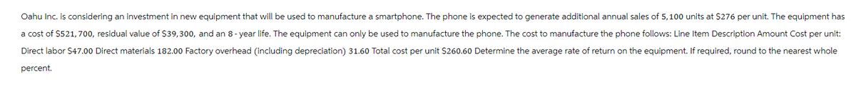 Oahu Inc. is considering an investment in new equipment that will be used to manufacture a smartphone. The phone is expected to generate additional annual sales of 5,100 units at $276 per unit. The equipment has
a cost of $521,700, residual value of $39,300, and an 8-year life. The equipment can only be used to manufacture the phone. The cost to manufacture the phone follows: Line Item Description Amount Cost per unit:
Direct labor $47.00 Direct materials 182.00 Factory overhead (including depreciation) 31.60 Total cost per unit $260.60 Determine the average rate of return on the equipment. If required, round to the nearest whole
percent.