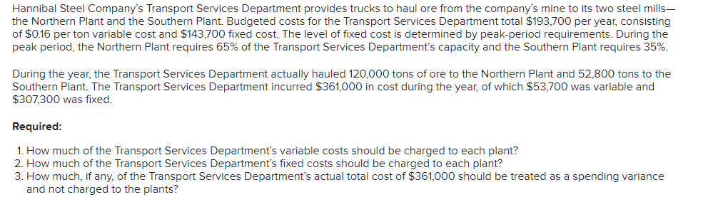 Hannibal Steel Company's Transport Services Department provides trucks to haul ore from the company's mine to its two steel mills-
the Northern Plant and the Southern Plant. Budgeted costs for the Transport Services Department total $193,700 per year, consisting
of $0.16 per ton variable cost and $143,700 fixed cost. The level of fixed cost is determined by peak-period requirements. During the
peak period, the Northern Plant requires 65% of the Transport Services Department's capacity and the Southern Plant requires 35%.
During the year, the Transport Services Department actually hauled 120,000 tons of ore to the Northern Plant and 52,800 tons to the
Southern Plant. The Transport Services Department incurred $361,000 in cost during the year, of which $53,700 was variable and
$307,300 was fixed.
Required:
1. How much of the Transport Services Department's variable costs should be charged to each plant?
2. How much of the Transport Services Department's fixed costs should be charged to each plant?
3. How much, if any, of the Transport Services Department's actual total cost of $361,000 should be treated as a spending variance
and not charged to the plants?