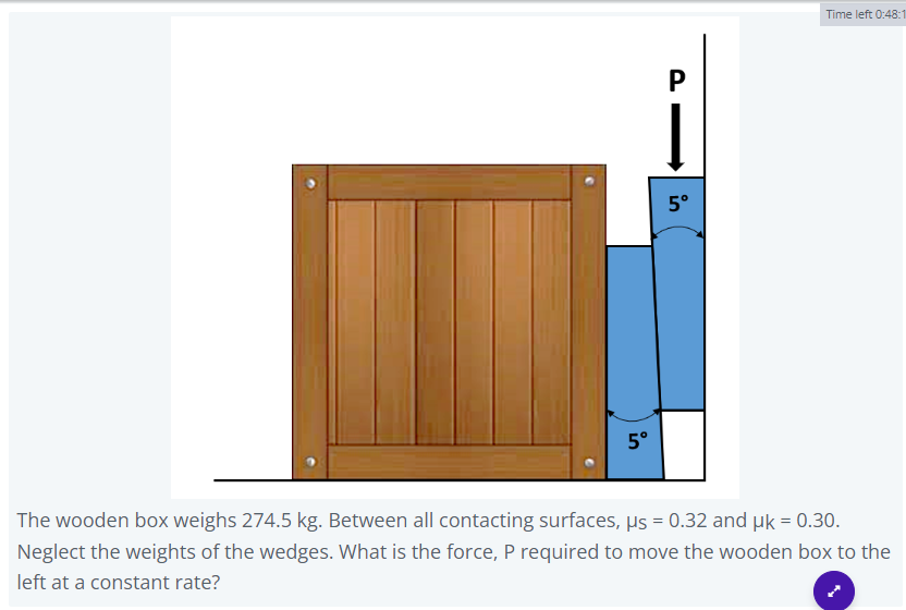 in
P
5°
Time left 0:48:1
The wooden box weighs 274.5 kg. Between all contacting surfaces, µs = 0.32 and µk = 0.30.
Neglect the weights of the wedges. What is the force, P required to move the wooden box to the
left at a constant rate?