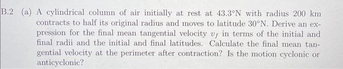 B.2 (a) A cylindrical column of air initially at rest at 43.3°N with radius 200 km
contracts to half its original radius and moves to latitude 30°N. Derive an ex-
pression for the final mean tangential velocity v, in terms of the initial and
final radii and the initial and final latitudes. Calculate the final mean tan-
gential velocity at the perimeter after contraction? Is the motion cyclonic or
anticyclonic?