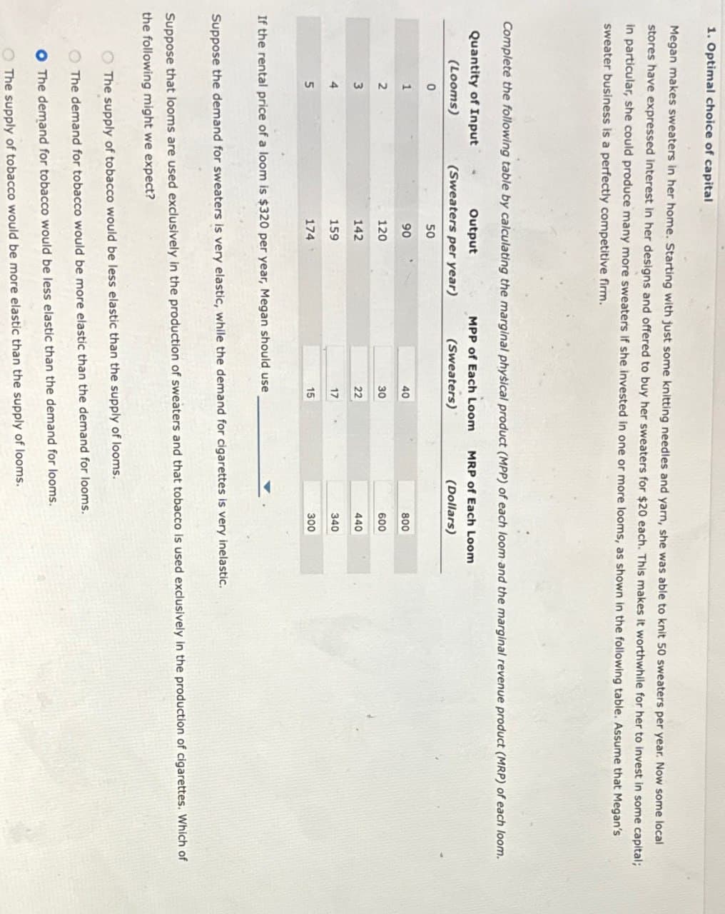1. Optimal choice of capital
Megan makes sweaters in her home. Starting with just some knitting needles and yarn, she was able to knit 50 sweaters per year. Now some local
stores have expressed interest in her designs and offered to buy her sweaters for $20 each. This makes it worthwhile for her to invest in some capital;
in particular, she could produce many more sweaters if she invested in one or more looms, as shown in the following table. Assume that Megan's
sweater business is a perfectly competitive firm.
Complete the following table by calculating the marginal physical product (MPP) of each loom and the marginal revenue product (MRP) of each loom.
Quantity of Input
MPP of Each Loom MRP of Each Loom
(Looms)
Output
(Sweaters per year)
(Sweaters)
(Dollars)
0
50
1
90
40
800
2
120
30
600
3
142
22
440
4
159
17
340
5
174
15
300
If the rental price of a loom is $320 per year, Megan should use
Suppose the demand for sweaters is very elastic, while the demand for cigarettes is very inelastic.
Suppose that looms are used exclusively in the production of sweaters and that tobacco is used exclusively in the production of cigarettes. Which of
the following might we expect?
The supply of tobacco would be less elastic than the supply of looms.
The demand for tobacco would be more elastic than the demand for looms.
O The demand for tobacco would be less elastic than the demand for looms.
The supply of tobacco would be more elastic than the supply of looms.