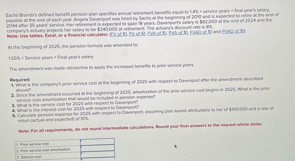 Sachs Brands's defined benefit pension plan specifies annual retirement benefits equal to 1.4% x service years x final year's salary,
payable at the end of each year. Angela Davenport was hired by Sachs at the beginning of 2010 and is expected to retire at the end of
2044 after 35 years' service. Her retirement is expected to span 18 years. Davenport's salary is $82,000 at the end of 2024 and the
company's actuary projects her salary to be $240,000 at retirement. The actuary's discount rate is 8%.
Note: Use tables, Excel, or a financial calculator. (FV of $1, PV of $1, FVA of $1, PVA of $1, FVAD of $1 and PVAD of $1)
At the beginning of 2025, the pension formula was amended to:
1.55% Service years x Final year's salary
The amendment was made retroactive to apply the increased benefits to prior service years.
Required:
1. What is the company's prior service cost at the beginning of 2025 with respect to Davenport after the amendment described
above?
2. Since the amendment occurred at the beginning of 2025, amortization of the prior service cost begins in 2025. What is the prior
service cost amortization that would be included in pension expense?
3. What is the service cost for 2025 with respect to Davenport?
4. What is the interest cost for 2025 with respect to Davenport?
5. Calculate pension expense for 2025 with respect to Davenport, assuming plan assets attributable to her of $100,000 and a rate of
return (actual and expected) of 10%.
Note: For all requirements, do not round intermediate calculations. Round your final answers to the nearest whole dollar.
1. Prior service cost
2. Prior service cost amortization
3. Service cost