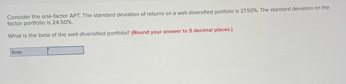 Consider the one-factor APT. The standard deviation of returns on a well-diversified portfolio is 27.50%. The standard deviation on the
factor portfolio is 24.50%.
What is the beta of the well-diversified portfolio? (Round your answer to 5 decimal places.)
Beta