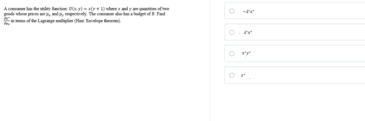 A consumer has the utility function: U(x, y) = x(y + 1) where x and y are quantities of two
goods whose prices are p and py, respectively. The consumer also has a budget of B. Find
дрх
in terms of the Lagrange multiplier (Hint: Envelope theorem).
О
-λ*x*
X"x"
O
3.
O
x'y'