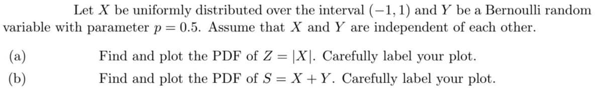 Let X be uniformly distributed over the interval (-1, 1) and Y be a Bernoulli random
variable with parameter p = 0.5. Assume that X and Y are independent of each other.
(a)
(b)
Find and plot the PDF of Z = |X|. Carefully label your plot.
Find and plot the PDF of S = X + Y. Carefully label your plot.