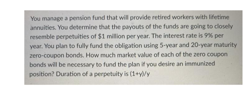 You manage a pension fund that will provide retired workers with lifetime
annuities. You determine that the payouts of the funds are going to closely
resemble perpetuities of $1 million per year. The interest rate is 9% per
year. You plan to fully fund the obligation using 5-year and 20-year maturity
zero-coupon bonds. How much market value of each of the zero coupon
bonds will be necessary to fund the plan if you desire an immunized
position? Duration of a perpetuity is (1+y)/y

