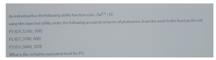 An individual has the following utility function u(w)=2w05 +10
using the expected utility, order the following prospects in terms of preference, from the most to the least preferred.
P1 (0.9, 3,500, 500)
P2 (0.7, 3700, 400)
P3 (0.5, 5000, 350)
What is the certainty equivalent level for P3.
