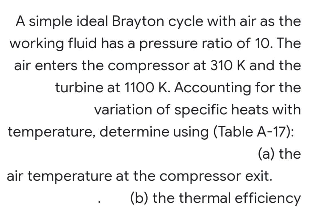 A simple ideal Brayton cycle with air as the
working fluid has a pressure ratio of 10. The
air enters the compressor at 310 K and the
turbine at 1100 K. Accounting for the
variation of specific heats with
temperature, determine using (Table A-17):
(a) the
air temperature at the compressor exit.
(b) the thermal efficiency
