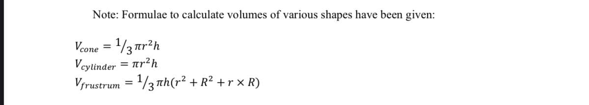 Note: Formulae to calculate volumes of various shapes have been given:
Vcone = 1/3 tr²h
Vcylinder = Tr²h
Vrustrum = /3 th(r² + R² +r × R)
