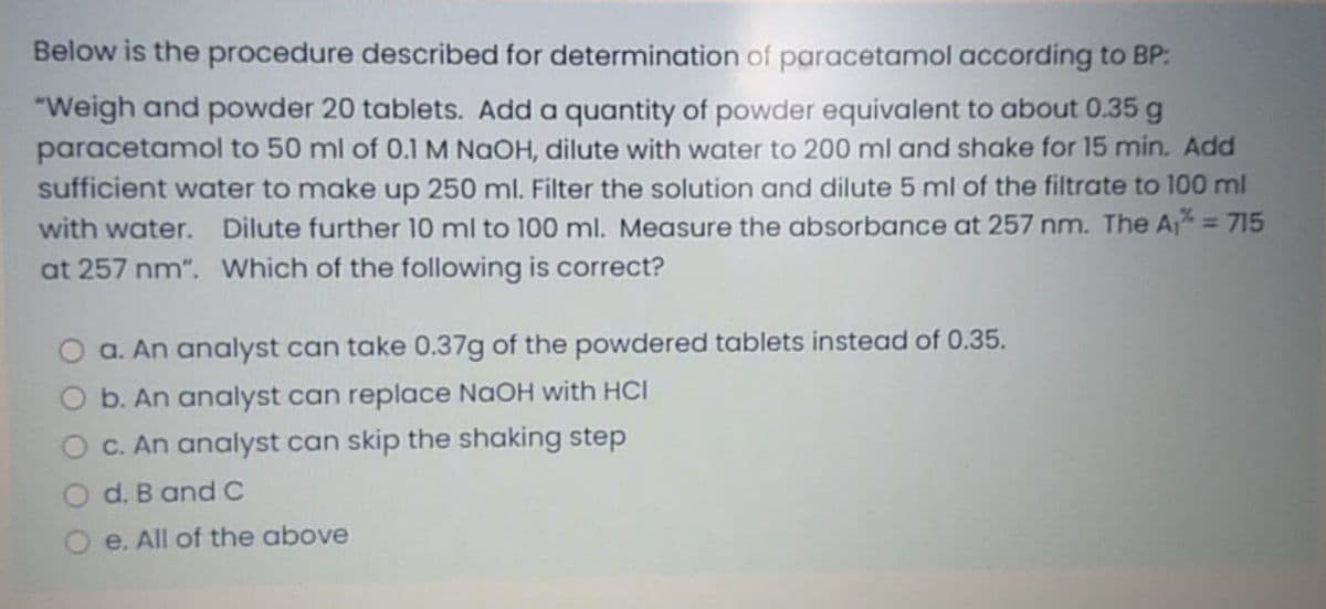 Below is the procedure described for determination of paracetamol according to BP:
"Weigh and powder 20 tablets. Add a quantity of powder equivalent to about 0.35 g
paracetamol to 50 ml of 0.1 M NaOH, dilute with water to 200 ml and shake for 15 min. Add
sufficient water to make up 250 ml. Filter the solution and dilute 5 ml of the filtrate to 100 ml
with water. Dilute further 10 ml to 100 ml. Measure the absorbance at 257 nm. The A = 715
at 257 nm". Which of the following is correct?
O a. An analyst can take 0.37g of the powdered tablets instead of 0.35.
O b. An analyst can replace NAOH with HCI
C. An analyst can skip the shaking step
d. B and C
e. All of the above
