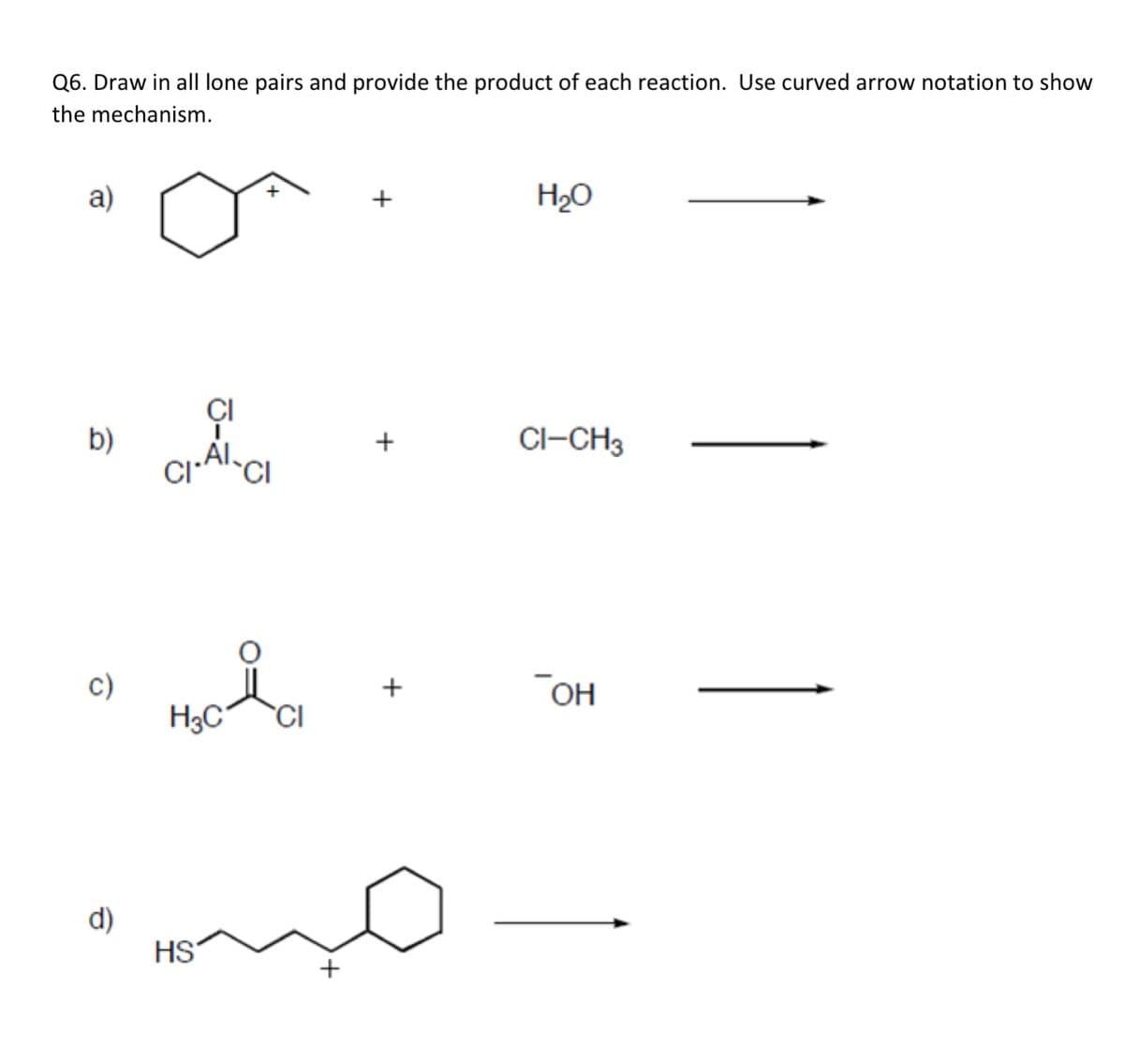 Q6. Draw in all lone pairs and provide the product of each reaction. Use curved arrow notation to show
the mechanism.
a)
+
H2O
CI
b)
+
Cl–CH3
CI
c)
H3C
+
OH
CI
d)
HS
+
