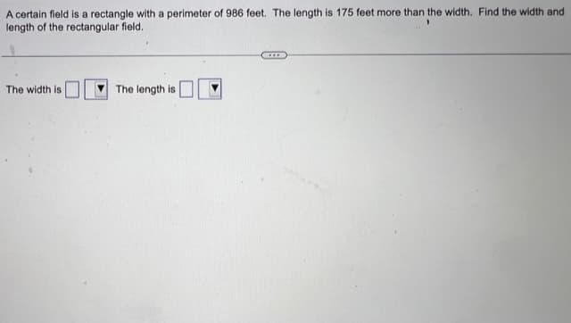 A certain field is a rectangle with a perimeter of 986 feet. The length is 175 feet more than the width. Find the width and
length of the rectangular field.
The width is
The length is