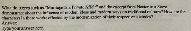 What do pieces such as "Marriage Is a Private Affair" and the excerpt from Nectar in a Sieve
demonstrate about the influence of modern ideas and modern ways on traditional cultures? How are the
characters in these works affected by the modernization of their respective societies?
Answer:
Type your answer here.
