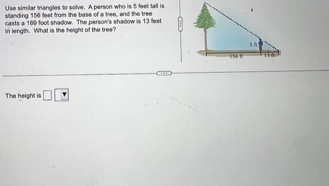 Use similar triangles to solve. A person who is 5 feet tall is
standing 156 feet from the base of a tree, and the tree
casts a 169 foot shadow. The person's shadow is 13 feet
in length. What is the height of the tree?
The height is
B
156 ft
5 ft
13 f