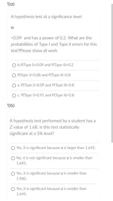 1)a)
A hypothesis test at a significance level
a
=0.09 and has a power of 0.2. What are the
probabilities of Type I and Type II errors for this
test?Please show all work
Ob P(Type 1)=0.09 and P(Type II)-0.2
O P(Type 1)=0.08 and P(Type II)-0.8
a. P(Type 1)=0.09 and P(Type II)=0.8
O c. P(Type 1)=0.91 and P(Type II)-0.8
1)b)
A hypothesis test performed by a student has a
Z value of 1.68. Is this test statistically
significant at a 5% level?
Yes, it is significant because z is larger than 1.645.
O No, it is not significant because z is smaller than
1.645.
Yes, it is significant because z is smaller than
1.960.
Yes, it is significant because z is smaller than
1.645.