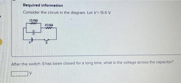 Required information
Consider the circuit in the diagram. Let V= 15.6 V.
12.00
15.00
After the switch S has been closed for a long time, what is the voltage across the capacitor?