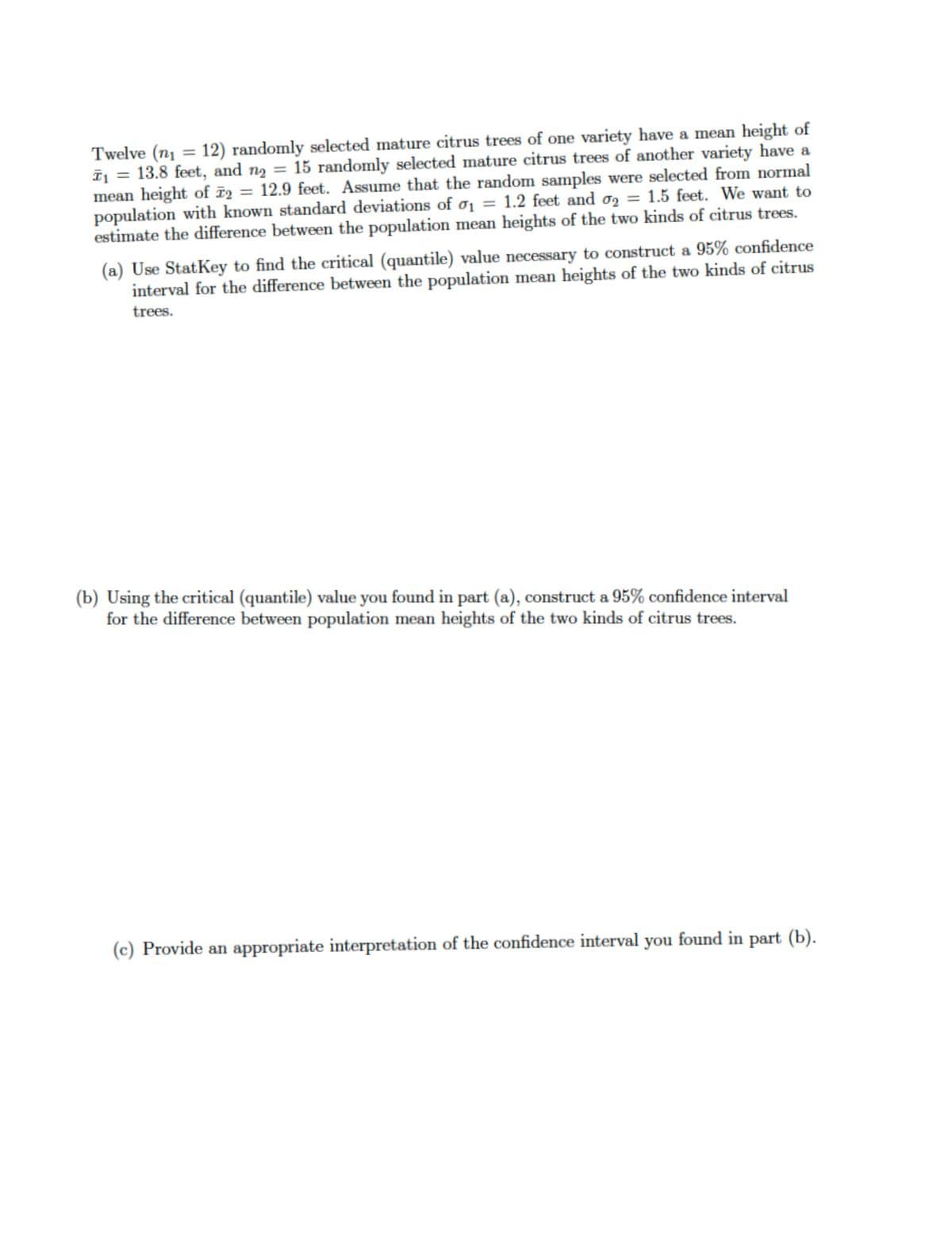 Twelve (n₁ = 12) randomly selected mature citrus trees of one variety have a mean height of
T₁ = 13.8 feet, and n₂ = 15 randomly selected mature citrus trees of another variety have a
mean height of 2 = 12.9 feet. Assume that the random samples were selected from normal
population with known standard deviations of ₁ = 1.2 feet and o2 = 1.5 feet. We want to
estimate the difference between the population mean heights of the two kinds of citrus trees.
(a) Use StatKey to find the critical (quantile) value necessary to construct a 95% confidence
interval for the difference between the population mean heights of the two kinds of citrus
trees.
(b) Using the critical (quantile) value you found in part (a), construct a 95% confidence interval
for the difference between population mean heights of the two kinds of citrus trees.
(c) Provide an appropriate interpretation of the confidence interval you found in part (b).