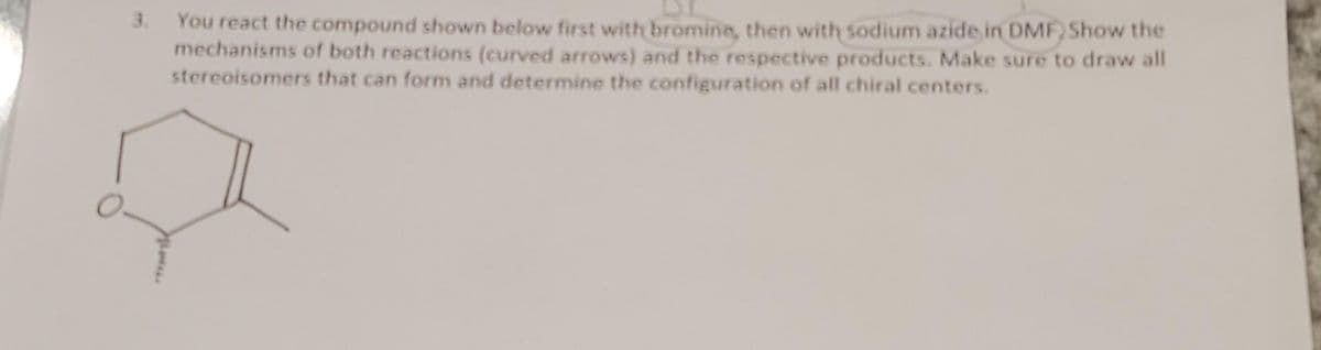 3. You react the compound shown below first with bromine, then with sodium azide in DMF) Show the
mechanisms of both reactions (curved arrows) and the respective products. Make sure to draw all
stereoisomers that can form and determine the configuration of all chiral centers.