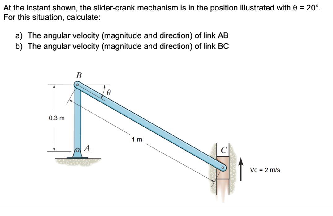 At the instant shown, the slider-crank mechanism is in the position illustrated with 0 = 20°.
For this situation, calculate:
a) The angular velocity (magnitude and direction) of link AB
b) The angular velocity (magnitude and direction) of link BC
0.3 m
B
A
1 m
Vc = 2 m/s