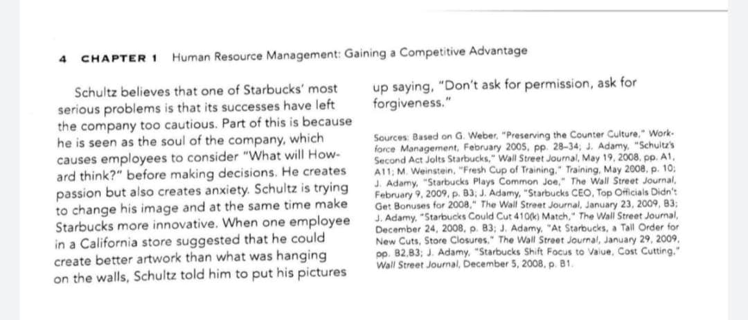 CHAPTER 1
Human Resource Management: Gaining a Competitive Advantage
up saying, "Don't ask for permission, ask for
forgiveness."
Schultz believes that one of Starbucks' most
serious problems is that its successes have left
the company too cautious. Part of this is because
he is seen as the soul of the company, which
causes employees to consider "What will How-
ard think?" before making decisions. He creates
passion but also creates anxiety. Schultz is trying
to change his image and at the same time make
Starbucks more innovative. When one employee
in a California store suggested that he could
create better artwork than what was hanging
on the walls, Schultz told him to put his pictures
Sources: Based on G. Weber, "Preserving the Counter Culture," Work-
force Management, February 200s, pp. 28-34; J. Adamy, "Schultz's
Second Act Jolts Starbucks," Wall Street Journal, May 19, 2008, pp. A1,
A11; M. Weinstein, "Fresh Cup of Training," Training, May 2008, p. 103;
J. Adamy, "Starbucks Plays Common Joe," The Wall Street Journal,
February 9, 2009, p. B3; J. Adamy, "Starbucks CEO, Top Officials Didn't
Get Bonuses for 2008," The Wall Street Journal, January 23, 2009, 83:
J. Adamy, "Starbucks Could Cut 410(k) Match," The Wall Street Journal,
December 24, 2008, p. B3; J. Adamy, "At Starbucks, a Tall Order for
New Cuts, Store Closures." The Wall Street Journal, January 29, 2009,
pp. 82,83; J. Adamy, "Starbucks Shift Focus to Vaiue, Cost Cutting."
Wall Street Journal, December 5, 2008, p. B1.
