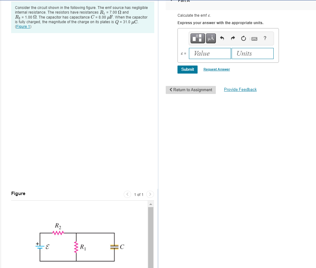 Consider the circuit shown in the following figure. The emf source has negligible
internal resistance. The resistors have resistances R₁ = 7.00 2 and
R₂ = 1.00 2. The capacitor has capacitance C= 8.00 μF. When the capacitor
is fully charged, the magnitude of the charge on its plates is Q = 31.0 μC.
(Figure 1)
Figure
R₂
www
R₁
с
1 of 1
Calculate the emf €.
Express your answer with the appropriate units.
ε =
μA
Value
Submit
3
Request Answer
< Return to Assignment
Units
Provide Feedback
?