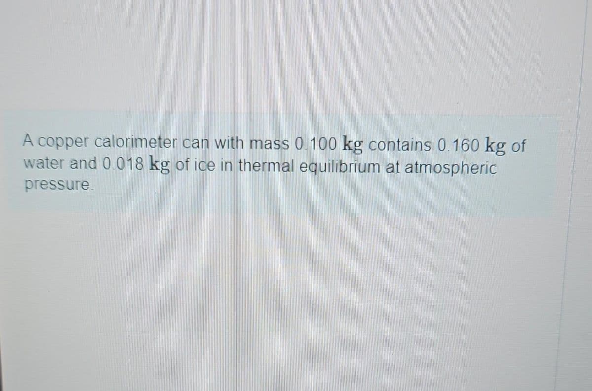 A copper calorimeter can with mass 0.100 kg contains 0.160 kg of
water and 0.018 kg of ice in thermal equilibrium at atmospheric
pressure.