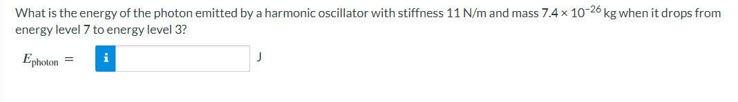 What is the energy of the photon emitted by a harmonic oscillator with stiffness 11 N/m and mass 7.4 x 10-26 kg when it drops from
energy level 7 to energy level 3?
Ephoton
=
i