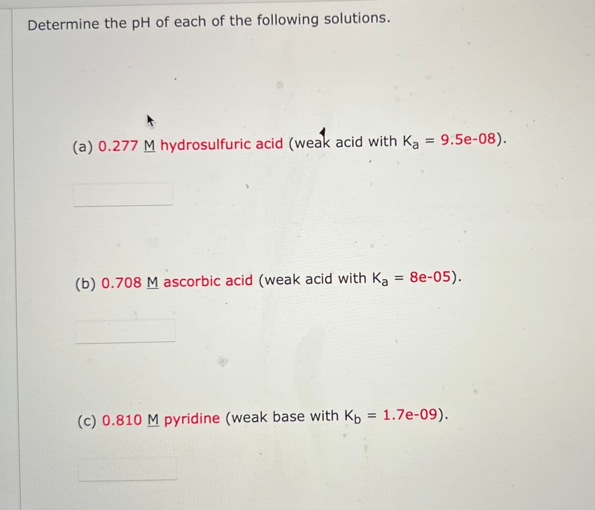 Determine the pH of each of the following solutions.
(a) 0.277 M hydrosulfuric acid (weak acid with Ka = 9:5e-08).
(b) 0.708 M ascorbic acid (weak acid with Ka = 8e-05).
(c) 0.810 M pyridine (weak base with Kb = 1.7e-09).