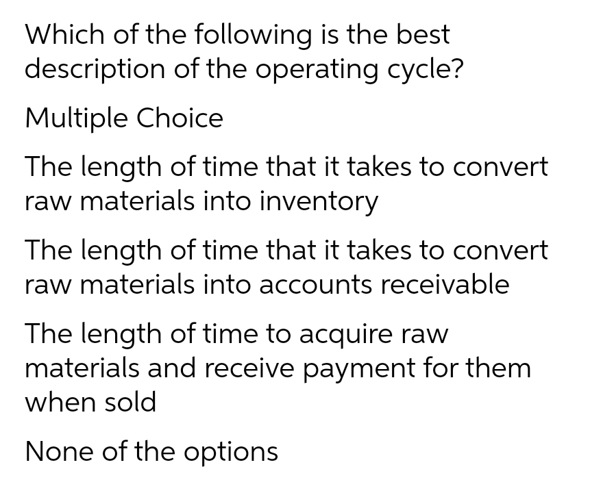 Which of the following is the best
description of the operating cycle?
Multiple Choice
The length of time that it takes to convert
raw materials into inventory
The length of time that it takes to convert
raw materials into accounts receivable
The length of time to acquire raw
materials and receive payment for them
when sold
None of the options