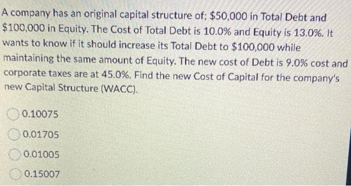 A company has an original capital structure of; $50,000 in Total Debt and
$100,000 in Equity. The Cost of Total Debt is 10.0% and Equity is 13.0%. It
wants to know if it should increase its Total Debt to $100,000 while
maintaining the same amount of Equity. The new cost of Debt is 9.0% cost and
corporate taxes are at 45.0%. Find the new Cost of Capital for the company's
new Capital Structure (WACC).
0.10075
0.01705
0.01005
0.15007