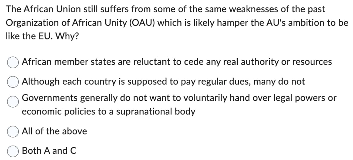 The African Union still suffers from some of the same weaknesses of the past
Organization of African Unity (OAU) which is likely hamper the AU's ambition to be
like the EU. Why?
African member states are reluctant to cede any real authority or resources
Although each country is supposed to pay regular dues, many do not
Governments generally do not want to voluntarily hand over legal powers or
economic policies to a supranational body
All of the above
Both A and C