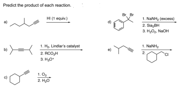 Predict the product of each reaction.
b) >==<
ō
HI (1 equiv.)
1. H₂, Lindlar's catalyst
2. RCO₂H
3. H3O+
1.03
2. H₂O
Br Br
1. NaNH, (excess)
2. Sia₂BH
3. H₂O₂, NaOH
1. NaNH,
2.