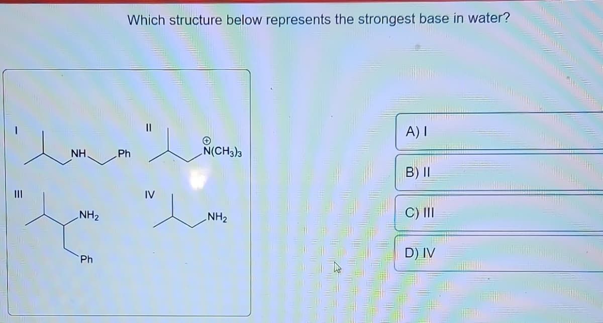 |||
e
NH.
NH₂
Ph
Which structure below represents the strongest base in water?
Ph
IV
N(CH3)3
NH₂
A) I
B) II
C) III
D) IV