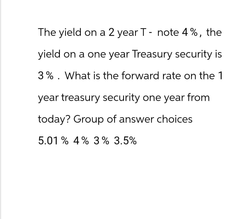 The yield on a 2 year T- note 4%, the
yield on a one year Treasury security is
3%. What is the forward rate on the 1
year treasury security one year from
today? Group of answer choices
5.01% 4% 3% 3.5%