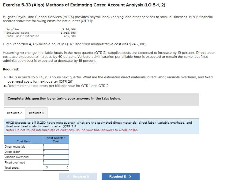 Exercise 5-33 (Algo) Methods of Estimating Costs: Account Analysis (LO 5-1, 2)
Hughes Payroll and Clerical Services (HPCS) provides payroll, bookkeeping, and other services to small businesses. HPCS financial
records show the following costs for last quarter (QTR 1):
$ 14,000
1,015,000
455,000
HPCS recorded 4,375 billable hours in QTR 1 and fixed administrative cost was $245,000.
Assuming no change in billable hours in the next quarter (QTR 2), supplies costs are expected to increase by 19 percent. Direct labor
costs are expected to increase by 40 percent. Variable administration per billable hour is expected to remain the same, but fixed
administration cost is expected to decrease by 16 percent.
Supplies
Employee costs
Total administration
Required:
a. HPCS expects to bill 5.250 hours next quarter. What are the estimated direct materials, direct labor, variable overhead, and fixed
overhead costs for next quarter (QTR 2)?
b. Determine the total costs per billable hour for QTR 1 and QTR 2.
Complete this question by entering your answers in the tabs below.
Required A
Required B
HPCS expects to bill 5,250 hours next quarter. What are the estimated direct materials, direct labor, variable overhead, and
fixed overhead costs for next quarter (QTR 2)?
Note: Do not round intermediate calculations. Round your final answers to whole dollar.
Cost Item
Direct materials
Direct labor
Variable overhead
Fixed overhead
Total costs
Next Quarter
Cost
$
Required A
Required B >