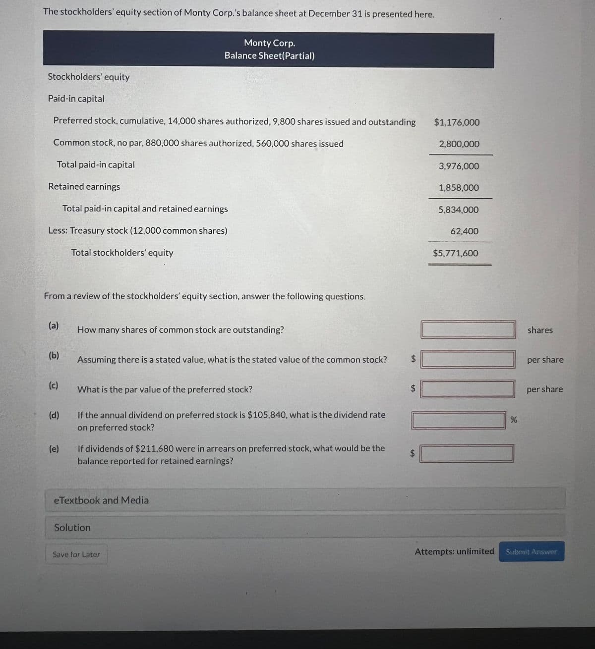 The stockholders' equity section of Monty Corp.'s balance sheet at December 31 is presented here.
Monty Corp.
Balance Sheet(Partial)
Stockholders' equity
Paid-in capital
Preferred stock, cumulative, 14,000 shares authorized, 9,800 shares issued and outstanding
Common stock, no par, 880,000 shares authorized, 560,000 shares issued
Total paid-in capital
Retained earnings
Total paid-in capital and retained earnings
Less: Treasury stock (12,000 common shares)
Total stockholders' equity
From a review of the stockholders' equity section, answer the following questions.
(a)
How many shares of common stock are outstanding?
(b)
Assuming there is a stated value, what is the stated value of the common stock?
$
(c)
What is the par value of the preferred stock?
$
(d)
If the annual dividend on preferred stock is $105,840, what is the dividend rate
on preferred stock?
(e)
If dividends of $211.680 were in arrears on preferred stock, what would be the
balance reported for retained earnings?
eTextbook and Media
Solution
Save for Later
$1,176,000
2,800,000
3,976,000
1,858,000
5,834,000
62,400
$5,771,600
$
Attempts: unlimited
shares
per share
per share
%
Submit Answer