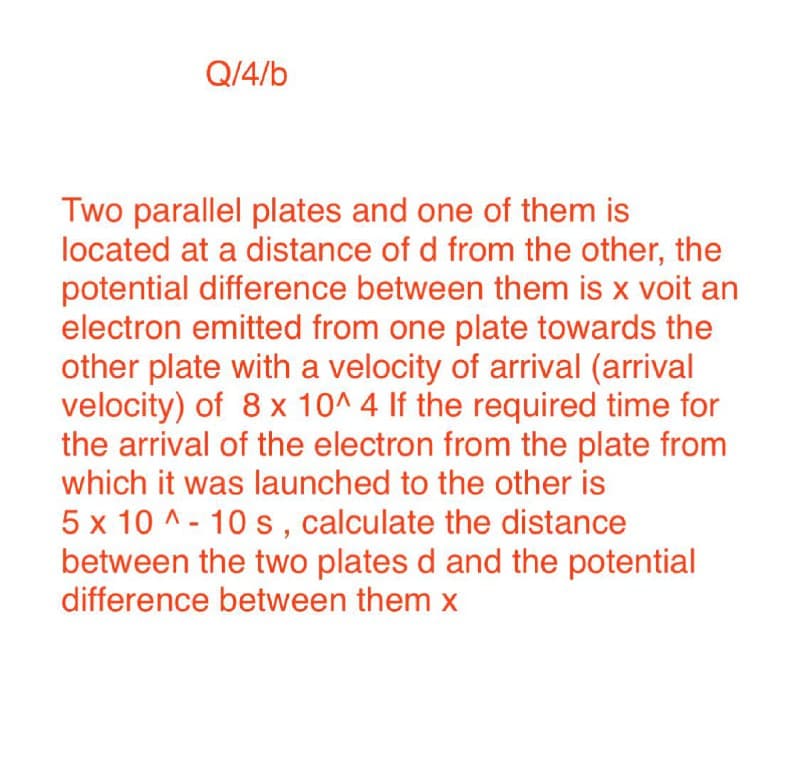 Q/4/b
Two parallel plates and one of them is
located at a distance of d from the other, the
potential difference between them is x voit an
electron emitted from one plate towards the
other plate with a velocity of arrival (arrival
velocity) of 8 x 10^ 4 If the required time for
the arrival of the electron from the plate from
which it was launched to the other is
5 x 10 ^ - 10 s, calculate the distance
between the two plates d and the potential
difference between them x
