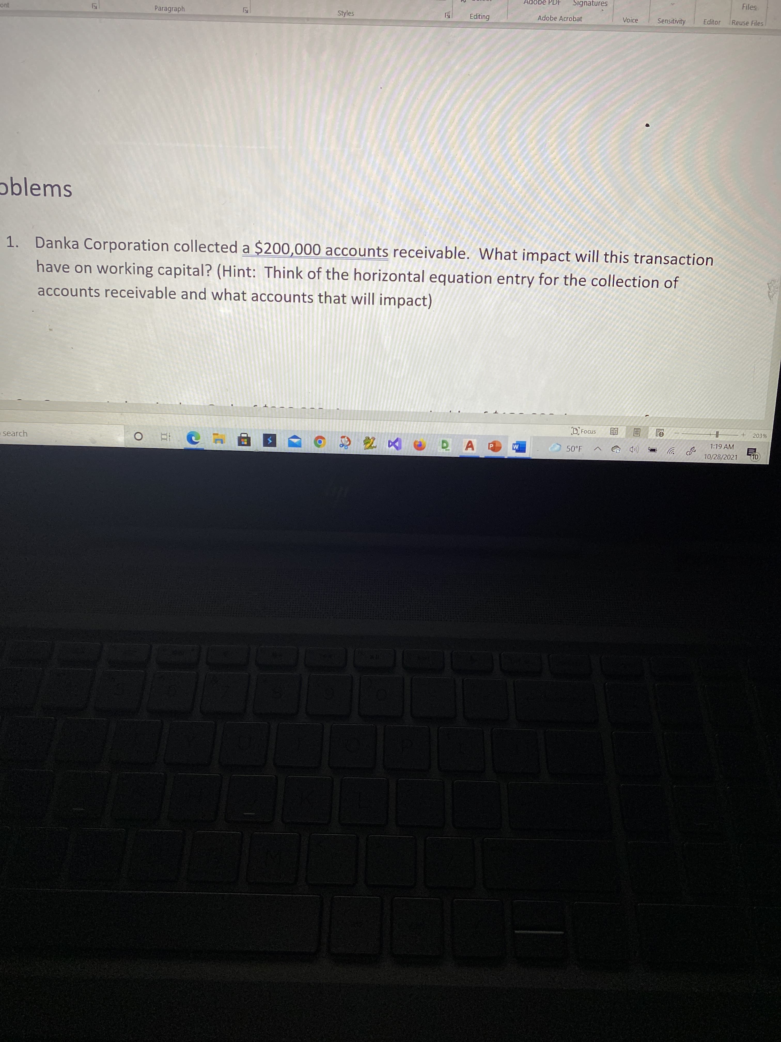 Adobe PDF
Signatures
Files
cont
Paragraph
Styles
Adobe Acrobat
Voice
Sensitivity
Reuse Files
oblems
1. Danka Corporation collected a $200,000 accounts receivable. What impact will this transaction
have on working capital? (Hint: Think of the horizontal equation entry for the collection of
accounts receivable and what accounts that will impact)
O Focus
203%
1:19 AM
search
50°F
10/28/2021
