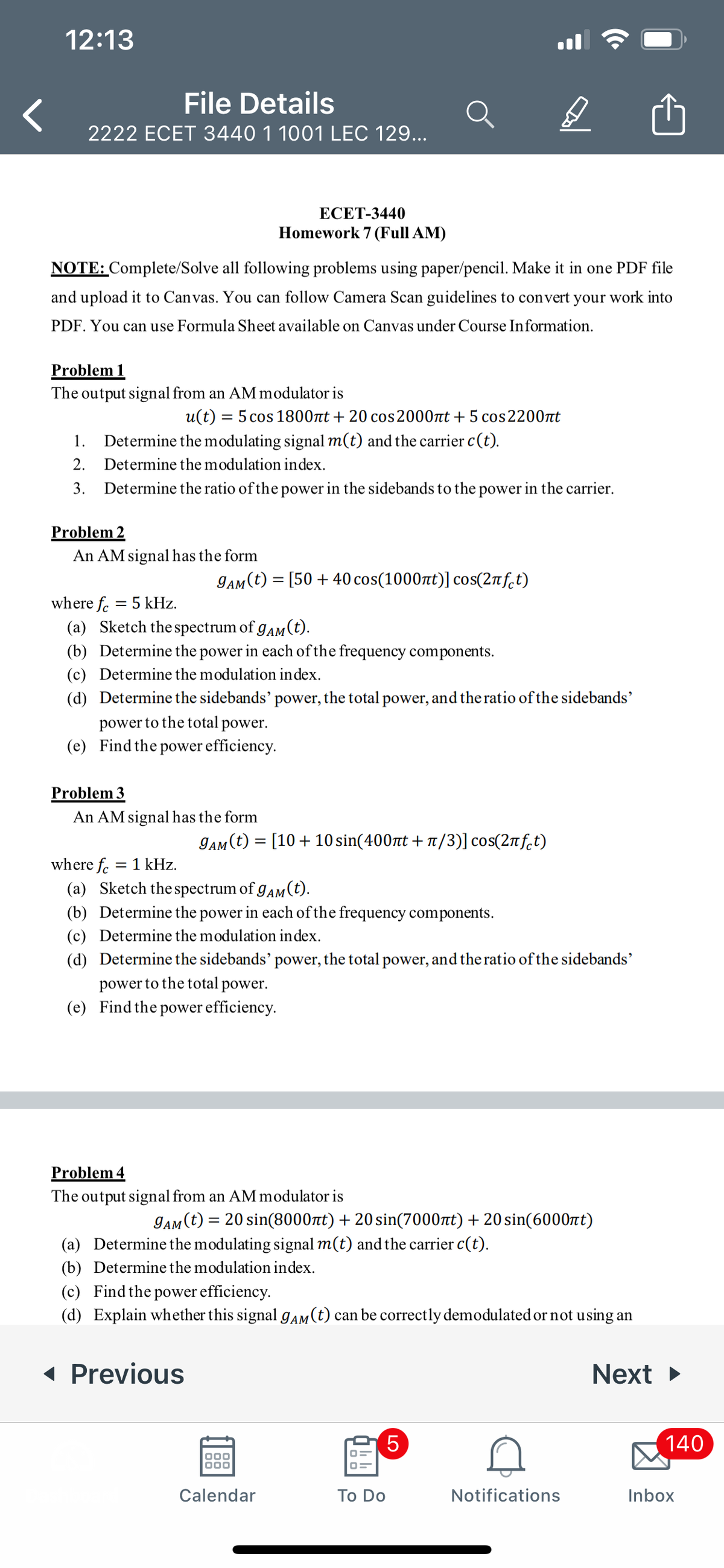 12:13
File Details
2222 ECET 3440 1 1001 LEC 129...
ЕСЕТ-3440
Homework 7 (Full AM)
NOTE: Complete/Solve all following problems using paper/pencil. Make it in one PDF file
and upload it to Canvas. You can follow Camera Scan guidelines to convert your work into
PDF. You can use Formula Sheet available on Canvas under Course Information.
Problem 1
The output signal from an AM modulator is
u(t) = 5 cos 1800nt + 20 cos 2000t + 5 cos2200t
1.
Determine the modulating signal m(t) and the carrier c(t).
2.
Determine the modulation index.
3.
Determine the ratio of the power in the sidebands to the power in the carrier.
Problem 2
An AM signal has the form
gaM (t) = [50 + 40 cos(1000t)] cos(2nf.t)
where fe
5 kHz.
||
(a) Sketch the spectrum of gam (t).
(b) Determine the power in each of the frequency components.
(c) Determine the modulation index.
(d) Determine the sidebands' power, the total power, and the ratio of the sidebands'
power to the total power.
(e) Find the power efficiency.
Problem 3
An AM signal has the form
gam(t) = [10+10 sin(400nt + 1/3)] cos(2nf.t)
where fc
= 1 kHz.
(a) Sketch the spectrum of gAm (t).
(b) Determine the power in each of the frequency components.
(c) Determine the modulation index.
(d) Determine the sidebands' power, the total power, and the ratio of the sidebands'
power to the total power.
(e) Find the power efficiency.
Problem 4
The output signal from an AM modulator is
gam(t) = 20 sin(8000t) + 20 sin(7000nt) + 20 sin(6000t)
(a) Determine the modulating signal m(t) and the carrier c(t).
(b) Determine the modulation index.
(c) Find the power efficiency.
(d) Explain whether this signal gaM(t) can be correctly demodulated or not using an
1 Previous
Next
140
000
Calendar
Тo Do
Notifications
Inbox
LO
