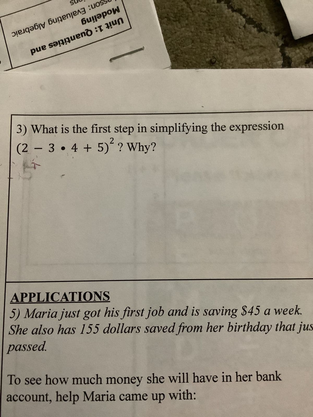 е дәбју бидеnje^3 :uos
би!әрои
pe sangen
3) What is the first step in simplifying the expression
2
(2 3
4 + 5) ? Why?
-
APPLICATIONS
5) Maria just got his first job and is saving $45 a week.
She also has 155 dollars saved from her birthday that jus
passed.
To see how much money she will have in her bank
account, help Maria came up with: