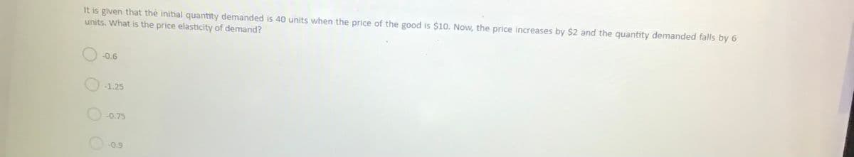 It is given that the initial quantity demanded is 40 units when the price of the good is $10. Now, the price increases by $2 and the quantity demanded falls by 6
units. What is the price elasticity of demand?
-0.6
-1.25
-0.75
-0.9
