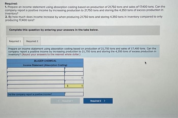 Required:
1. Prepare an income statement using absorption costing based on production of 21,750 tons and sales of 17,400 tons. Can the
company report a positive income by increasing production to 21,750 tons and storing the 4,350 tons of excess production in
inventory?
2. By how much does income increase by when producing 21,750 tons and storing 4,350 tons in inventory compared to only
producing 17,400 tons?
Complete this question by entering your answers in the tabs below.
Required 1 Required 2
Prepare an income statement using absorption costing based on production of 21,750 tons and sales of 17,400 tons. Can the
company report a positive income by increasing production to 21,750 tons and storing the 4,350 tons of excess production in
Inventory? (Round your answers to the nearest whole dollar.)
BLAZER CHEMICAL
Income Statement (Absorption Costing)
Did the company report a positive income?
$
0
0
Required 2 >