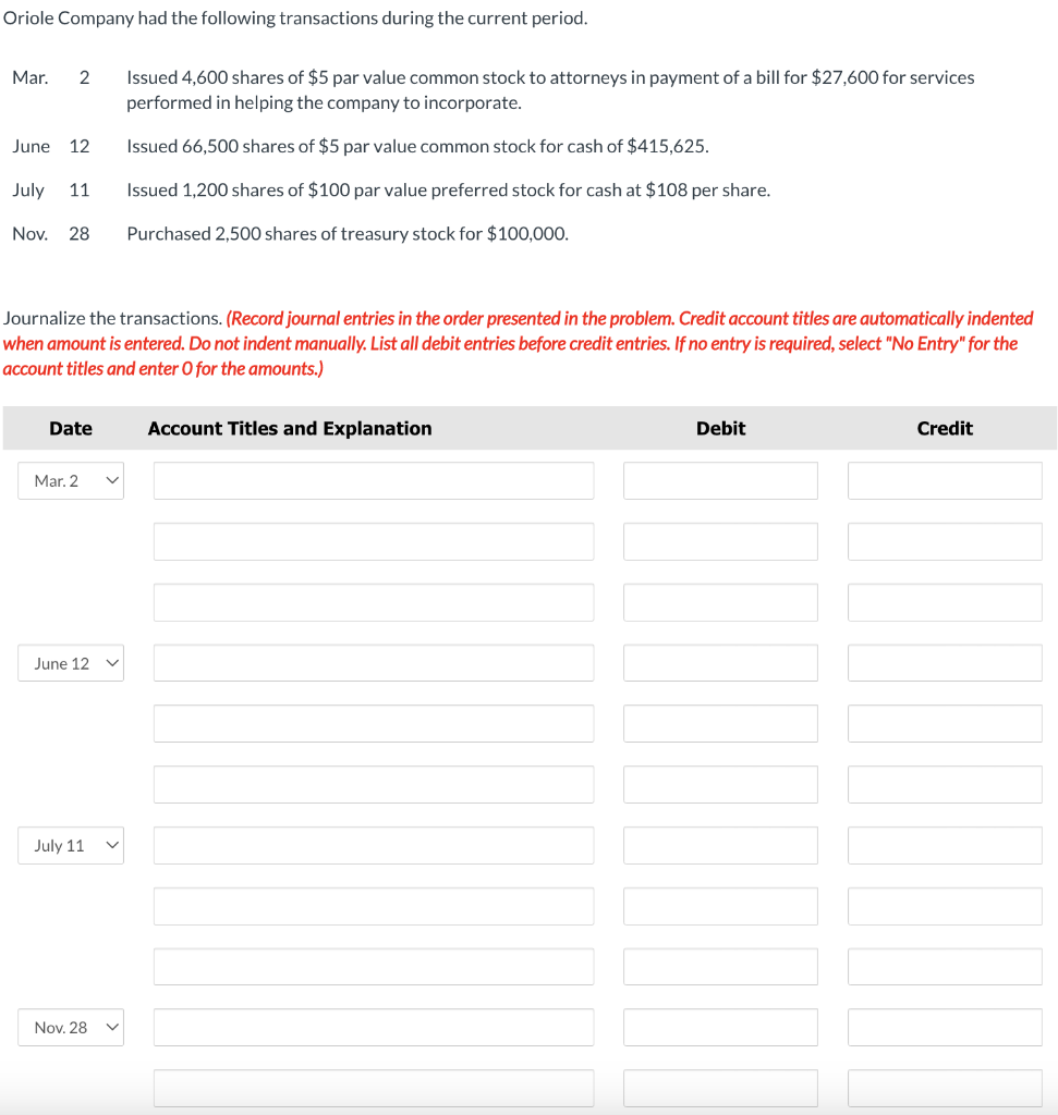 Oriole Company had the following transactions during the current period.
Mar. 2
June 12
July 11
Nov. 28 Purchased 2,500 shares of treasury stock for $100,000.
Journalize the transactions. (Record journal entries in the order presented in the problem. Credit account titles are automatically indented
when amount is entered. Do not indent manually. List all debit entries before credit entries. If no entry is required, select "No Entry" for the
account titles and enter O for the amounts.)
Date
Mar. 2
June 12
Issued 4,600 shares of $5 par value common stock to attorneys in payment of a bill for $27,600 for services
performed in helping the company to incorporate.
Issued 66,500 shares of $5 par value common stock for cash of $415,625.
Issued 1,200 shares of $100 par value preferred stock for cash at $108 per share.
July 11
Nov. 28
Account Titles and Explanation
Debit
Credit