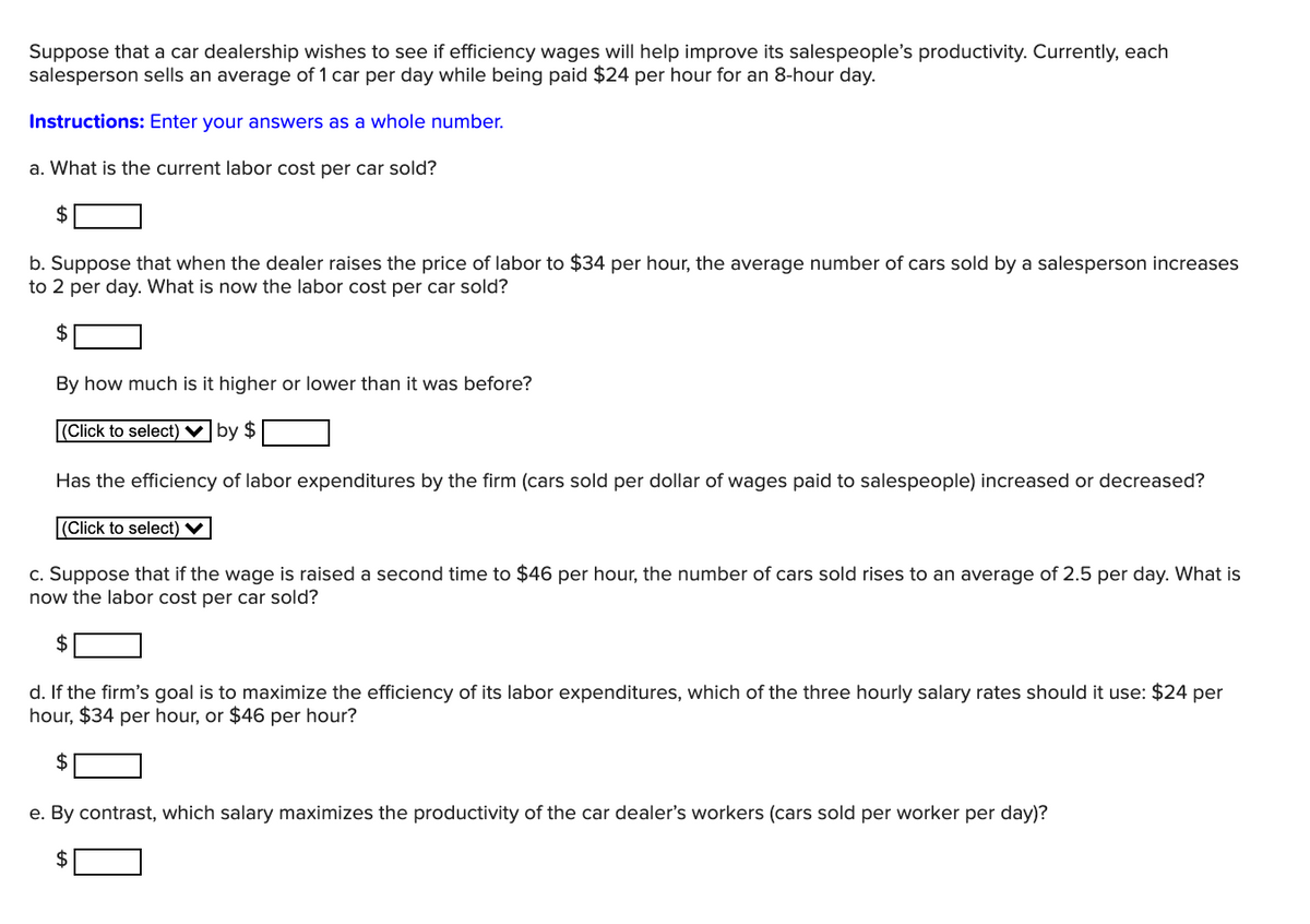 Suppose that a car dealership wishes to see if efficiency wages will help improve its salespeople's productivity. Currently, each
salesperson sells an average of 1 car per day while being paid $24 per hour for an 8-hour day.
Instructions: Enter your answers as a whole number.
a. What is the current labor cost per car sold?
$
b. Suppose that when the dealer raises the price of labor to $34 per hour, the average number of cars sold by a salesperson increases
to 2 per day. What is now the labor cost per car sold?
2$
By how much is it higher or lower than it was before?
|(Click to select) ♥|by $
Has the efficiency of labor expenditures by the firm (cars sold per dollar of wages paid to salespeople) increased or decreased?
(Click to select) V
c. Suppose that if the wage is raised a second time to $46 per hour, the number of cars sold rises to an average of 2.5 per day. What is
now the labor cost per car sold?
$
d. If the firm's goal is to maximize the efficiency of its labor expenditures, which of the three hourly salary rates should it use: $24 per
hour, $34 per hour, or $46 per hour?
2$
e. By contrast, which salary maximizes the productivity of the car dealer's workers (cars sold per worker per day)?
$
